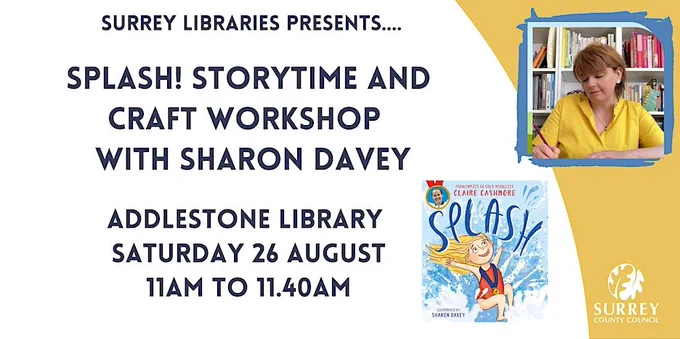 Surrey Libraries presents... Splash! Storytime and craft workshop with Sharon Davey. Addlestone Library, Saturday 26 August, 11am to 11.40am. There's a yellow background, with a picture of Sharon and a picture of a book called Splash.