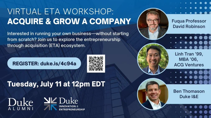 Virtual ETA Workshop: Acquire & Grow a Company. Interested in running your own business-without starting from scratch? Join us to explore the entrepreneurship through acquisition (ETA) ecosystem. Register: duke.is/4c94a QR Code Tuesday, July 11 at 12pm EDT. Duke Alumni logo. Duke Innovation & Entrepreneurship logo. Photo of Fuqua Professor David Robinson. Photo of Linh Tran '99, MBA '06, ACG Ventures. Photo of Ben Thomason of Duke I&E