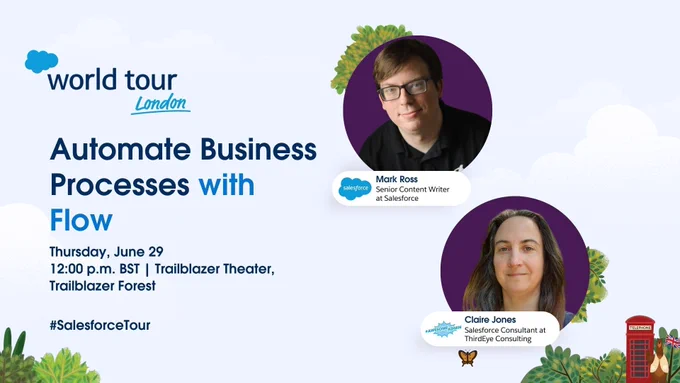 Salesforce World Tour London
Session Title: Automate Business Processes with Flow
When: Thursday June 29 at 12 noon
Where: Trailblazer Theatre, Trailblazer Forest
Presenters: Mark Ross, Senior Content Writer at Salesforce, and Claire Jones, Salesforce Consultant at ThirdEye Consulting.