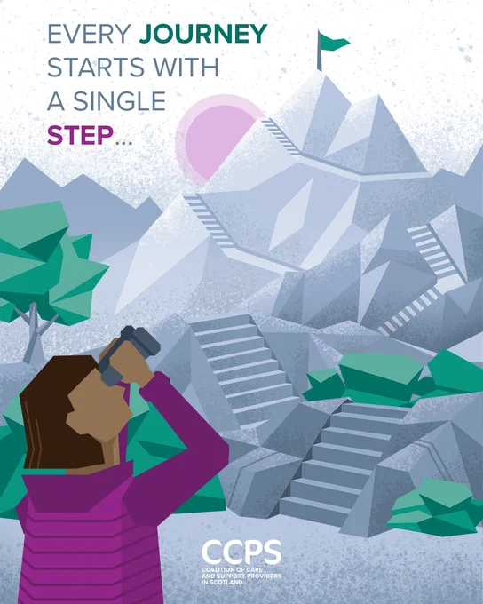 An image showing a female figure, bottom left, looking up towards a mountain with a series of steps on it and a flag planted on the summit. She is raising her binoculars and looking towards the summit above which is a bright sun. The figure is wearing a purple jacket and there are green bushes and trees at the base of the mountain. The mountain is grey, with blue / grey silhouettes of further mountain ranges in the distance and a purple-coloured sun. Top left is the message ‘Every journey starts with a single step’ and at the bottom is the logo for the Coalition of Care and Support Providers in Scotland (CCPS). The image introduces the theme of CCPS’s Fair Work campaign, which will be launching on 29 June.