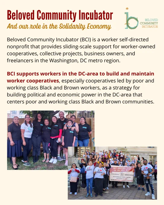Beloved Community Incubator
And our role in the Solidarity Economy
Beloved Community Incubator (BCI) is a worker self-directed nonprofit that provides sliding-scale support for worker-owned cooperatives, collective projects, business owners, and freelancers in the Washington, DC metro region.
BCI supports workers in the DC-area to build and maintain worker cooperatives, especially cooperatives led by poor and working class Black and Brown workers, as a strategy for building political and economic power in the DC-area that centers poor and working class Black and Brown communities.