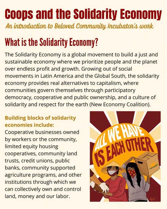 Coops and the Solidarity Economy
An introduction to Beloved Community Incubator's work
What is the Solidarity Economy?
The Solidarity Economy is a global movement to build a just and sustainable economy where we prioritize people and the planet over endless profit and growth. Growing out of social movements in Latin America and the Global South, the solidarity economy provides real alternatives to capitalism, where communities govern themselves through participatory democracy, cooperative and public ownership, and a culture of solidarity and respect for the earth (New Economy Coalition).
Building blocks of solidarity economies include:
Cooperative businesses owned by workers or the community, limited equity housing cooperatives, community land trusts, credit unions, public banks, community supported agriculture programs, and other institutions through which we can collectively own and control land, money and our labor.