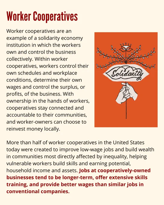 Worker Cooperatives
Worker cooperatives are an example of a solidarity economy institution in which the workers own and control the business collectively. Within worker cooperatives, workers control their own schedules and workplace conditions, determine their own wages and control the surplus, or profits, of the business. With ownership in the hands of workers, cooperatives stay connected and accountable to their communities, and worker-owners can choose to reinvest money locally.

More than half of worker cooperatives in the United States today were created to improve low-wage jobs and build wealth in communities most directly affected by inequality, helping vulnerable workers build skills and earning potential, household income and assets. Jobs at cooperatively-owned businesses tend to be longer-term, offer extensive skills training, and provide better wages than similar jobs in conventional companies.