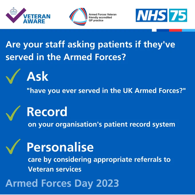 At the top are the veteran aware,  Veteran Friendly and NHS 75 logos.
White text on blue background reads: Are your staff asking patients if they’ve served in the UK Armed Forces?
Ask “Have you ever served in the UK Armed Forces?”
Record on your organisation’s patient record system
Personalise care by considering appropriate referrals to Veteran services
Armed Forces Day 2023


