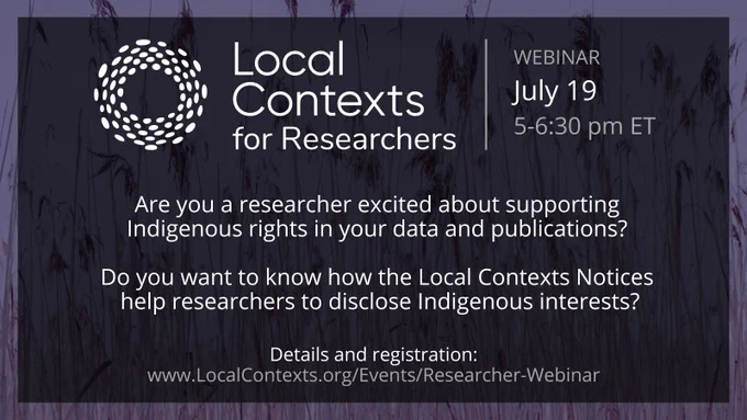 Poster for webinar. The Local Contexts logo, a ring made of white dots with text: “Local Contexts for researchers. Webinar, July 19, 5-6:30 pm ET. Are you a researcher excited about supporting Indigenous rights in your data and publications? Do you want to know how the Local Contexts Notices help researchers to disclose Indigenous interests? Details and registration: www.LocalContexts.org/Events/Researcher-Webinar.”