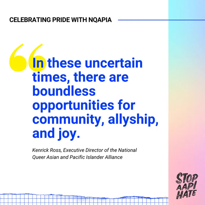 Celebrating Pride with NQAPIA 

Quote: "In these uncertain times, there are boundless opportunities for community, allyship and joy."

- Kenrick Ross, Executive Director of the National Queer Asian and Pacific Islander Alliance

[Stop AAPI Hate logo]