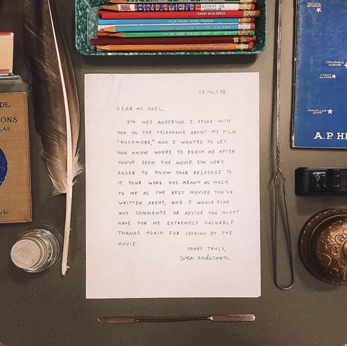 Dear Ms Kael, I’m Wes Anderson I spoke with you on the telephone about my film Rushmore and I wanted to let you know where to reach me after you’ve seen the movie. I’m very eager to know your response to it. Your work has meant as much to me as the best movies you’ve written about, and I would find any comments or advice you might have for me extremely valuable. Thanks again for looking at the movie. Yours Truly, Wes Anderson