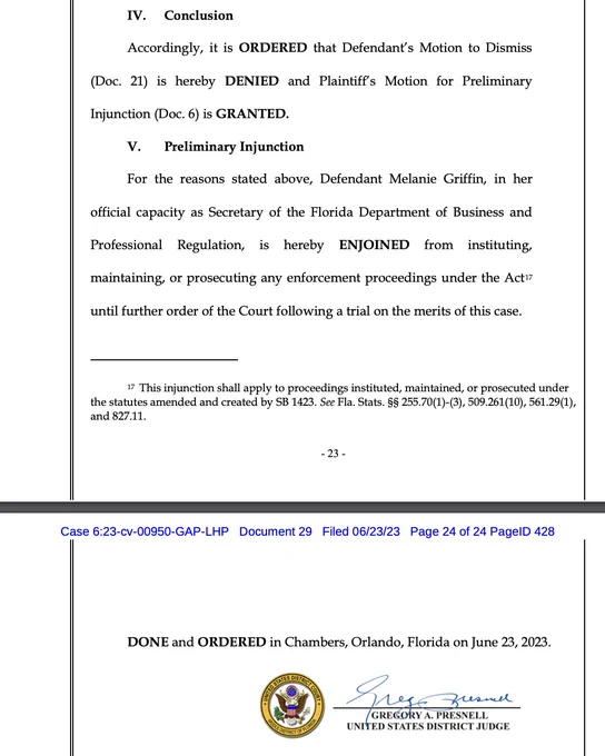 IV. Conclusion
Accordingly, it is ORDERED that Defendant’s Motion to Dismiss
(Doc. 21) is hereby DENIED and Plaintiff’s Motion for Preliminary
Injunction (Doc. 6) is GRANTED.
V. Preliminary Injunction
For the reasons stated above, Defendant Melanie Griffin, in her
official capacity as Secretary of the Florida Department of Business and
Professional Regulation, is hereby ENJOINED from instituting,
maintaining, or prosecuting any enforcement proceedings under the Act17
until further order of the Court following a trial on the merits of this case.
DONE and ORDERED in Chambers, Orlando, Florida on June 23, 2023.