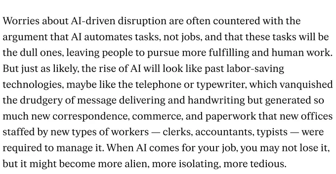 Worries about AI-driven disruption are often countered with the argument that AI automates tasks, not jobs, and that these tasks will be the dull ones, leaving people to pursue more fulfilling and human work. But just as likely, the rise of AI will look like past labor-saving technologies, maybe like the telephone or typewriter, which vanquished the drudgery of message delivering and handwriting but generated so much new correspondence, commerce, and paperwork that new offices staffed by new types of workers — clerks, accountants, typists — were required to manage it. When AI comes for your job, you may not lose it, but it might become more alien, more isolating, more tedious.

