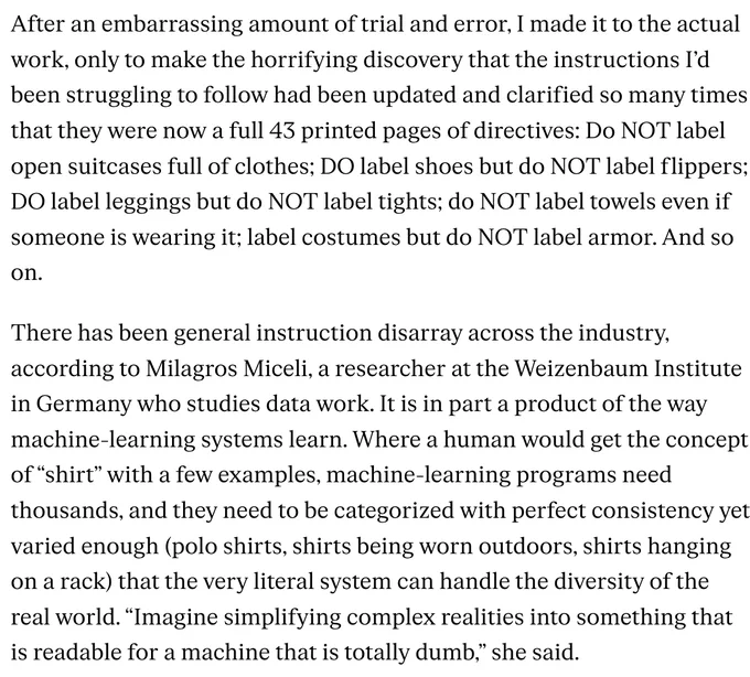 After an embarrassing amount of trial and error, I made it to the actual work, only to make the horrifying discovery that the instructions I’d been struggling to follow had been updated and clarified so many times that they were now a full 43 printed pages of directives: Do NOT label open suitcases full of clothes; DO label shoes but do NOT label flippers; DO label leggings but do NOT label tights; do NOT label towels even if someone is wearing it; label costumes but do NOT label armor. And so on.

There has been general instruction disarray across the industry, according to Milagros Miceli, a researcher at the Weizenbaum Institute in Germany who studies data work. It is in part a product of the way machine-learning systems learn. Where a human would get the concept of “shirt” with a few examples, machine-learning programs need thousands, and they need to be categorized with perfect consistency yet varied enough (polo shirts, shirts being worn outdoors, shirts hanging on a rack) that t