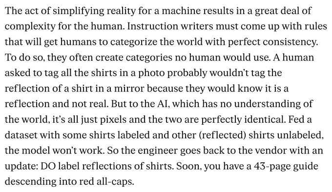 The act of simplifying reality for a machine results in a great deal of complexity for the human. Instruction writers must come up with rules that will get humans to categorize the world with perfect consistency. To do so, they often create categories no human would use. A human asked to tag all the shirts in a photo probably wouldn’t tag the reflection of a shirt in a mirror because they would know it is a reflection and not real. But to the AI, which has no understanding of the world, it’s all just pixels and the two are perfectly identical. Fed a dataset with some shirts labeled and other (reflected) shirts unlabeled, the model won’t work. So the engineer goes back to the vendor with an update: DO label reflections of shirts. Soon, you have a 43-page guide descending into red all-caps.

