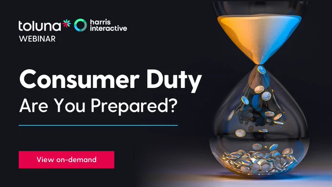 Consumer Duty: Are You Prepared? | On-Demand Webinar | Toluna

As the clock ticks towards the Financial Services sector needing to comply with FCA guidelines by August this year, we take a look at how our syndicated research programme can give you an automated and efficient way of assessing and refining your communications, including access to other providers’ communications performance as a key comparison.

Please join us so that we can take you through what we have achieved to date, how FS providers are already benefitting from the programme and how we see it as a way to fulfil your communications testing obligations for July 31st and beyond.

The session is presented by Michael Worledge, Head of Financial Services Research and Mark Foran, Senior Associate Director in Financial Services Research.

View the on-demand webinar here:
https://app.livestorm.co/toluna/consumer-duty-are-you-prepared?type=detailed