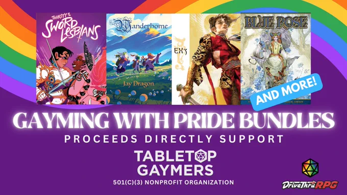 Covers of Thirsty Sword Lesbians from Evil Hat, Wanderhome from Possum Creek Games, Exalted by Onyx Path Publishing, and Blue Rose from Green Ronin.
A blue tag that says 'AND MORE' 
Gayming with Pride BUndles
Proceeds directly support
Tabletop Gaymers logo
a 501 C 3 Nonprofit Organization

Rainbow d20 in the bottom right above DriveThruRPG logo
Over a purple background with a rainbow weaving behind the covers.