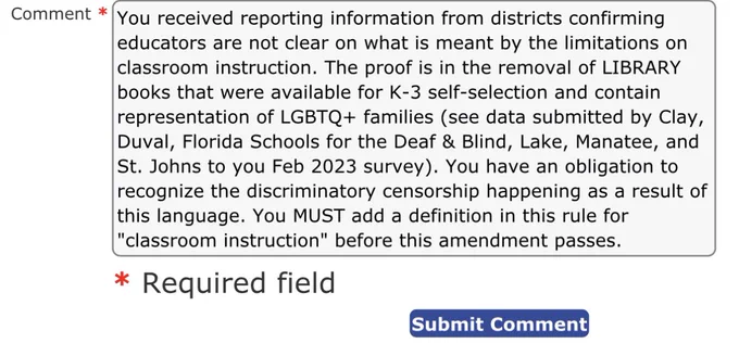 You received reporting information from districts confirming
educators are not clear on what is meant by the limitations on classroom instruction. The proof is in the removal of LIBRARY books that were available for K-3 self-selection and contain representation of LGBTQ  families (see data submitted by Clay, Duval, Florida Schools for the Deaf & Blind, Lake, Manatee, and St. Johns to you Feb 2023 survey). You have an obligation to recognize the discriminatory censorship happening as a result of this language. You MUST add a definition in this rule for
"classroom instruction" before this amendment passes.