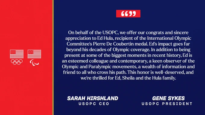 "On behalf of the USOPC, we offer our congrats and sincere appreciation to Ed Hula, recipient of the International Olympic Committee's Pierre De Coubertin medal. Ed's impact goes far beyond his decades of Olympic coverage. In addition to being present at some of the biggest moments in recent history, Ed is an esteemed colleague and contemporary, a keen observer of the Olympic and Paralympic movements, a wealth of information and friend to all who cross his path. This honor is well-deserved, and we're thrilled for Ed, Sheila and the Hula family."
 
Sarah Hirshland, USOPC CEO
Gene Sykes, USOPC President
 
