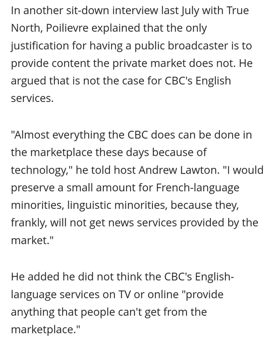CBC SCREENSHOT: In another sit-down interview last July with True North, Poilievre explained that the only justification for having a public broadcaster is to provide content the private market does not. He argued that is not the case for CBC's English services.

"Almost everything the CBC does can be done in the marketplace these days because of technology," he told host Andrew Lawton. "I would preserve a small amount for French-language minorities, linguistic minorities, because they, frankly, will not get news services provided by the market."

He added he did not think the CBC's English-language services on TV or online "provide anything that people can't get from the marketplace."