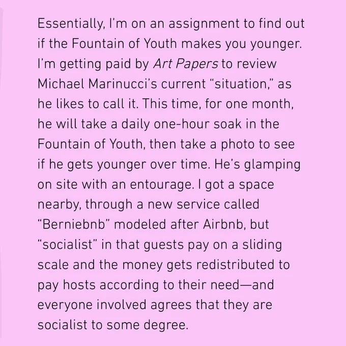 Excerpt of the beginning of a story. Text says, "Essentially, I’m on an assignment to find out if the Fountain of Youth makes you younger. I’m getting paid by Art Papers to review Michael Marinucci’s current “situation,” as he likes to call it. This time, for one month, he will take a daily one-hour soak in the Fountain of Youth, then take a photo to see if he gets younger over time. He’s glamping on site with an entourage. I got a space nearby, through a new service called “Berniebnb” modeled after Airbnb, but “socialist” in that guests pay on a sliding scale and the money gets redistributed to pay hosts according to their need—and everyone involved agrees that they are socialist to some degree. "