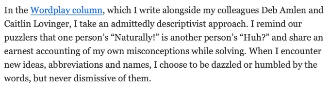 In the Wordplay column, which I write alongside my colleagues Deb Amlen and Caitlin Lovinger, I take an admittedly descriptivist approach. I remind our puzzlers that one person’s “Naturally!” is another person’s “Huh?” and share an earnest accounting of my own misconceptions while solving. When I encounter new ideas, abbreviations and names, I choose to be dazzled or humbled by the words, but never dismissive of them.