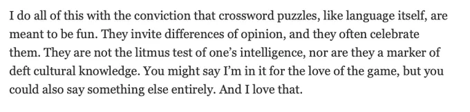 I do all of this with the conviction that crossword puzzles, like language itself, are meant to be fun. They invite differences of opinion, and they often celebrate them. They are not the litmus test of one’s intelligence, nor are they a marker of deft cultural knowledge. You might say I’m in it for the love of the game, but you could also say something else entirely. And I love that.