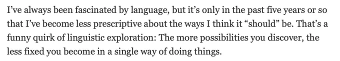 I’ve always been fascinated by language, but it’s only in the past five years or so that I’ve become less prescriptive about the ways I think it “should” be. That’s a funny quirk of linguistic exploration: The more possibilities you discover, the less fixed you become in a single way of doing things.