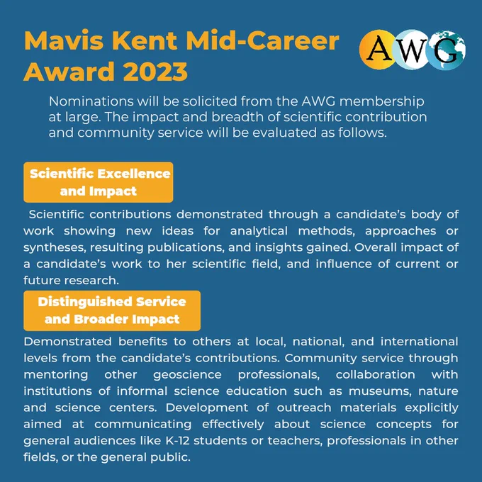 Nominations will be solicited from the AWG membership at large. The impact and breadth of scientific contribution and community service will be evaluated as follows. Scientific Excellence and Impact Scientific contributions demonstrated through a candidate’s body of work showing new ideas for analytical methods, approaches or syntheses, resulting publications, and insights gained. Overall impact of a candidate’s work to her scientific field, and influence of current or future research.  Distinguished Service and Broader ImpactDemonstrated benefits to others at local, national, and international levels from the candidate’s contributions. Community service through mentoring other geoscience professionals, collaboration with institutions of informal science education such as museums, nature and science centers. Development of outreach materials explicitly aimed at communicating effectively about science concepts for general audiences like K-12 students or teachers, professionals in other 
