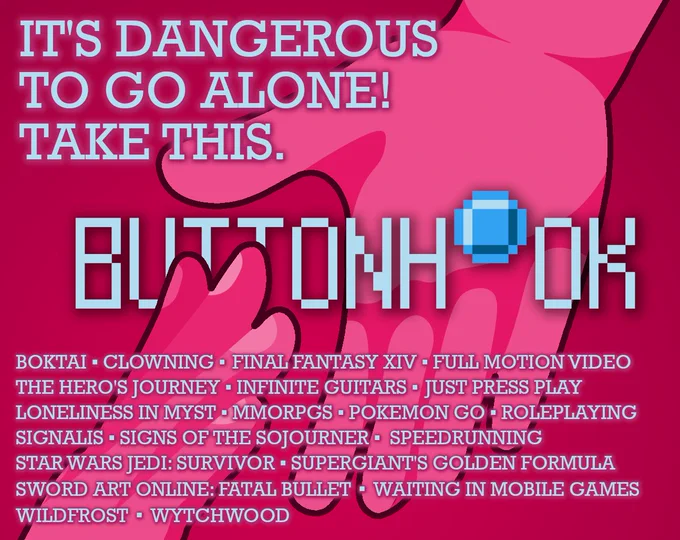 text reads, "it's dangerous to go alone! take this." with the pixelated buttonhook logo in an outstretched hand.

text below reads, "boktai ▪ clowning ▪ final fantasy xiv ▪ full motion video ▪ the hero's journey ▪ infinite guitars ▪ just press play ▪ myst ▪ mmorpgs ▪ pokemon go ▪ roleplaying ▪ signalis ▪ signs of the sojourner ▪  speedrunning ▪ star wars jedi: survivor ▪ supergiant's golden formula ▪ sword art online: fatal bullet ▪ waiting ▪ wildfrost ▪ wytchwood"