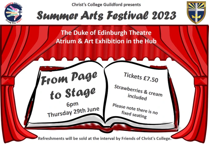 Christ's College Guildford presents:
Summer Arts Festival 2023
The Duke of Edinburgh Theatre
Atrium & Art Exhibition in the Hub

FROM PAGE TO STAGE
6pm Thursday 29th June

Tickets £7.50
Strawberries and cream included
Please note there is no fixed seating

Refreshments will be sold at the interval by Friends of Christ's College.
