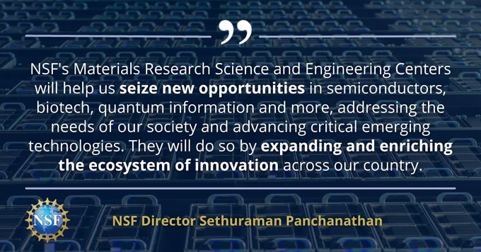 Quote graphic from NSF Director Sethuraman Panchanathan: "NSF's Materials Research Science and Engineering Centers will help us seize new opportunities in semiconductors, biotech, quantum information and more, addressing the needs of our society and advancing critical emerging technologies. They will do so by expanding and enriching the ecosystem of innovation across our country."