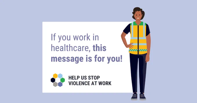 Colourful illustration of a health care worker wearing a safety vest standing next to the words, “If you work in healthcare, this message is for you!” Below in bold capital letters are the words, “Help us stop violence at work.” 