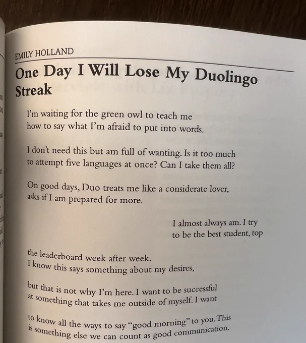 Text reads:

Emily Holland
ONE DAY I WILL LOSE MY DUOLINGO STREAK

I’m waiting for the green owl to teach me 
how to say what I’m afraid to put into words.

I don’t need this, but am full of wanting. Is it too much 
to attempt five languages at once? Can I take them all?

On good days, Duo treats me like a considerate lover, 
asks if I am prepared for more.

I almost always am. I try 
to be the best student, top 

the leaderboard week after week.
I know this says something about my desires, 

but that is not why I’m here. I want to be successful
at something that takes me outside of myself. I want

to know all the ways to say “good morning” to you. This
is something else we can count as good communication.