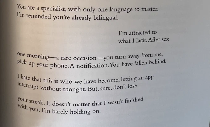 poem continued:

You are a specialist, with only one language to master. 
I’m reminded you’re already bilingual. 

I’m attracted to 
what I lack. After sex 

one morning – a rare occasion – you turn away from me, 
pick up your phone. A notification. You have fallen behind. 

I hate that this is who we have become, letting an app
interrupt without thought. But, sure, don’t lose 

your streak. It doesn’t matter that I wasn’t finished 
with you. I’m barely holding on.
