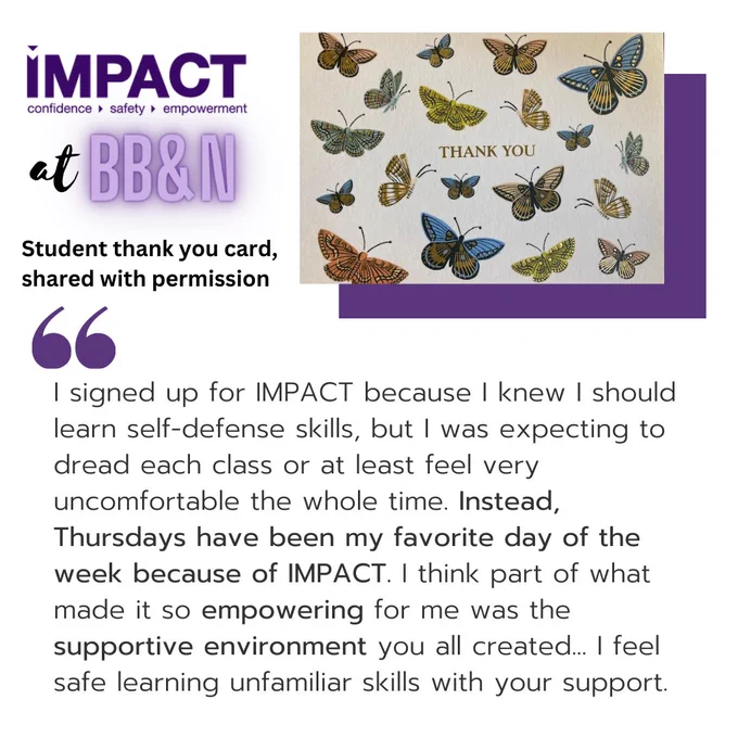 Top left has the IMPACT logo and says “IMPACT at BB&N. Student thank you card, shared with permission.” Next to that is a photo of the front of the thank you card, which says “thank you” in the middle surrounded by butterflies. Below is a quote from the card: “I signed up for IMPACT because I knew I should learn self-defense skills, but I was expecting to dread each class or at least feel very uncomfortable the whole time. Instead, Thursdays have been my favorite day of the week because of IMPACT. I think part of what made it so empowering for me was the supportive environment you all created… I feel safe learning unfamiliar skills with your support.”