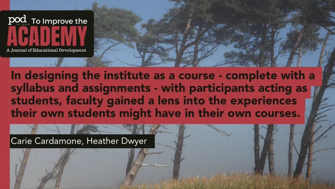 POD Network To Improve the Academy: A Journal of Educational Development. Quote: In designing the institute as a course - complete with a syllabus and assignments - with participants acting as students, faculty gained a lens into the experiences their own students might have in their own courses. By: Carie Cardamone, Heather Dwyer. Background: A cluster of trees, with branches stripped of leaves (except at the top)bending under the force of a blowing wind. 
