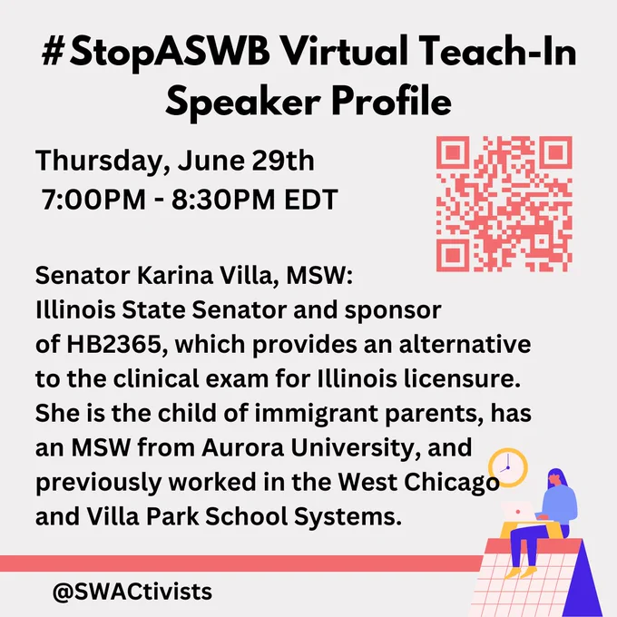An image with text and a QR code on the top right:

"#StopASWB Virtual Teach-In
Speaker Profile

Thursday, June 29th
 7:00PM - 8:30PM EDT

Senator Karina Villa, MSW: 
Illinois State Senator and sponsor 
of HB2365, which provides an alternative 
to the clinical exam for Illinois licensure. 
She is the child of immigrant parents, has 
an MSW from Aurora University, and 
previously worked in the West Chicago 
and Villa Park School Systems.

@swactivists"