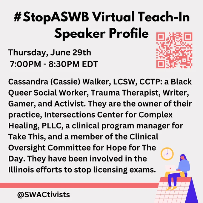 An image with text and a QR code on the top right:

"#StopASWB Virtual Teach-In
Speaker Profile

Thursday, June 29th
 7:00PM - 8:30PM EDT

Cassandra (Cassie) Walker, LCSW, CCTP: a Black Queer Social Worker, Trauma Therapist, Writer, Gamer, and Activist. They are the owner of their practice, Intersections Center for Complex Healing, PLLC, a clinical program manager for Take This, and a member of the Clinical Oversight Committee for Hope for The 
Day. They have been involved in the 
Illinois efforts to stop licensing exams.

@swactivists"