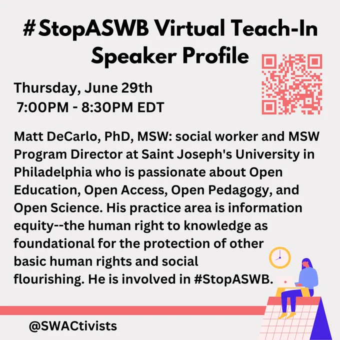 An image with text and a QR Code to the right:

"#StopASWB Virtual Teach-In
Speaker Profile

Thursday, June 29th
 7:00PM - 8:30PM EDT

Matt DeCarlo, PhD, MSW: social worker and MSW Program Director at Saint Joseph's University in Philadelphia who is passionate about Open Education, Open Access, Open Pedagogy, and Open Science. His practice area is information equity--the human right to knowledge as foundational for the protection of other 
basic human rights and social 
flourishing. He is involved in #StopASWB.

@swactivists"