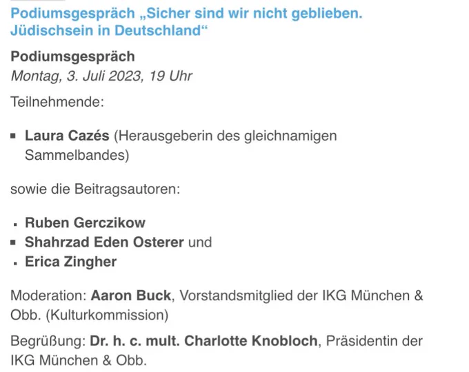Podiumsgespräch „Sicher sind wir nicht geblieben. Jüdischsein in Deutschland“
Podiumsgespräch
Montag, 3. Juli 2023, 19 Uhr

Teilnehmende:
Laura Cazés (Herausgeberin des gleichnamigen Sammelbandes)
sowie die Beitragsautoren:
Ruben Gerczikow
Shahrzad Eden Osterer und
Erica Zingher
Moderation: Aaron Buck, Vorstandsmitglied der IKG München & Obb. (Kulturkommission)
Begrüßung: Dr. h. c. mult. Charlotte Knobloch, Präsidentin der IKG München & Obb.