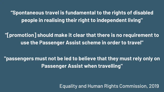 "Spontaneous travel is fundamental to the rights of disabled people in realising their right to independent living"
" promotion] should make it clear that there is no requirement to use the Passenger Assist scheme in order to travel"
"passengers must not be led to believe that they must rely only on
Passenger Assist when travelling"
Equality and Human Rights Commission, 2019