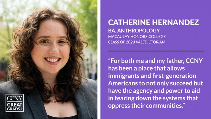 Headshot of Catherine Hernandez at left with CCNY Great Grads overlaid, and text at right: "Catherine Hernandez, BA, Anthropology, Macaulay Honors College, Class of 2023 Valedictorian. 'For both me and my father, CCNY has been a place that allows immigrants and first-generation Americans to not only succeed but have the agency and power to aid in tearing down the systems that oppress their communities.'"