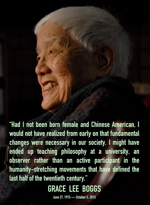 Image: Grace Lee Boggs in her 90's posing and smiling. Text reads: "Had I not been born female and Chinese American, I would not have realized from early on that fundamental
changes were necessary in our society. I might have ended up teaching philosophy at a university, an observer rather than an active participant in the humanity-stretching movements that have defined the last half of the twentieth century."
GRACE LEE BOGGS
June 27, 1915 - October 5, 2015