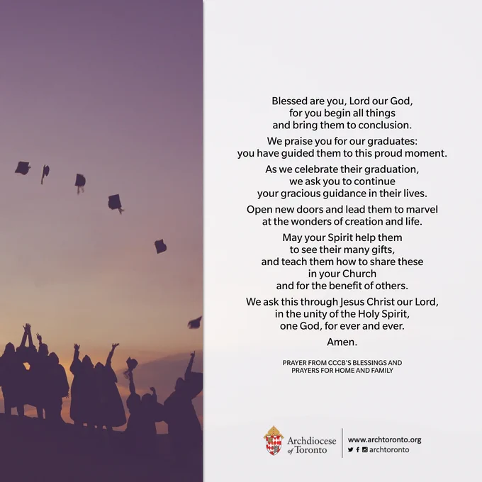 Blessed are you, Lord our God,
for you begin all things
and bring them to conclusion.
We praise you for our graduates:
you have guided them to this proud moment.
As we celebrate their graduation,
we ask you to continue
your gracious guidance in their lives.
Open new doors and lead them to marvel
at the wonders of creation and life.
May your Spirit help them
to see their many gifts,
and teach them how to share these
in your Church
and for the benefit of others.
We ask this through Jesus Christ our Lord,
in the unity of the Holy Spirit,
one God, for ever and ever.
Amen.

PRAYER FROM CCCB'S BLESSINGS AND
PRAYERS FOR HOME AND FAMILY