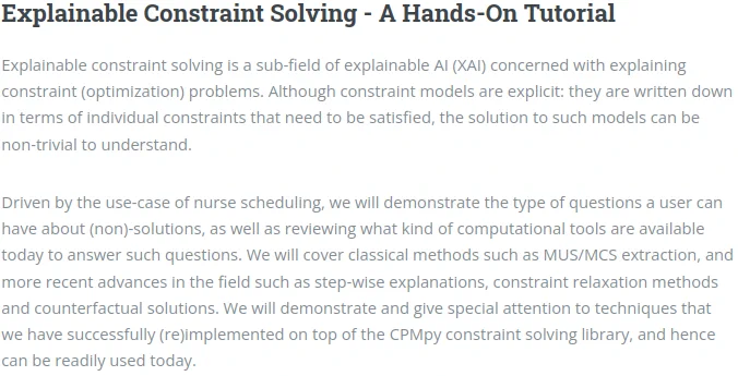 Explainable Constraint Solving - A Hands-On Tutorial

Explainable constraint solving is a sub-field of explainable AI (XAI) concerned with explaining constraint (optimization) problems. Although constraint models are explicit: they are written down in terms of individual constraints that need to be satisfied, the solution to such models can be non-trivial to understand.

Driven by the use-case of nurse scheduling, we will demonstrate the type of questions a user can have about (non)-solutions, as well as reviewing what kind of computational tools are available today to answer such questions. We will cover classical methods such as MUS/MCS extraction, and more recent advances in the field such as step-wise explanations, constraint relaxation methods and counterfactual solutions. We will demonstrate and give special attention to techniques that we have successfully (re)implemented on top of the CPMpy constraint solving library, and hence can be readily used today. 