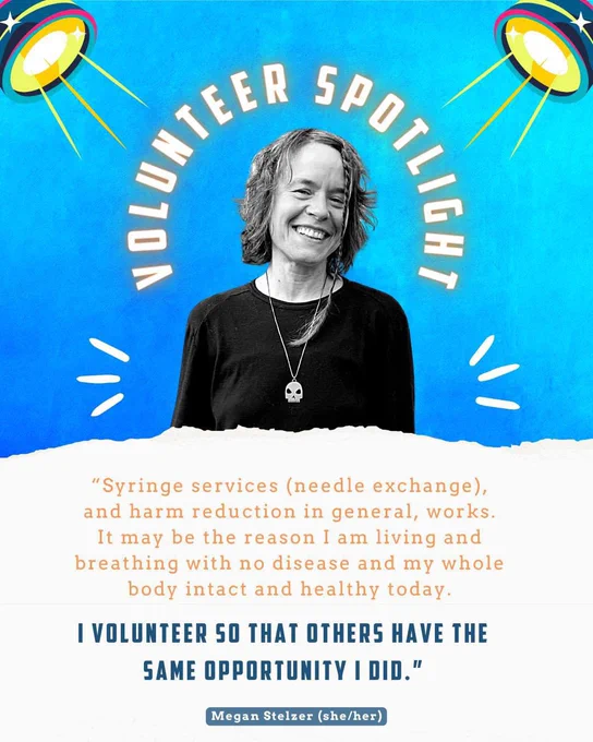 “Syringe services (needle exchange), and harm reduction in general, works. It may be the reason I am living and breathing with no disease and my whole body intact and healthy today. I volunteer so that others have the same opportunity I did.” - Megan Stelzer (she/her)