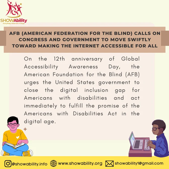 AFB (American Federation for the Blind) Calls on Congress and Government to Move Swiftly toward Making the Internet Accessible for All

On the 12th anniversary of Global Accessibility Awareness Day, the American Foundation for the Blind (AFB) urges the United States government to close the digital inclusion gap for Americans with disabilities and act immediately to fulfill the promise of the Americans with Disabilities Act in the digital age.