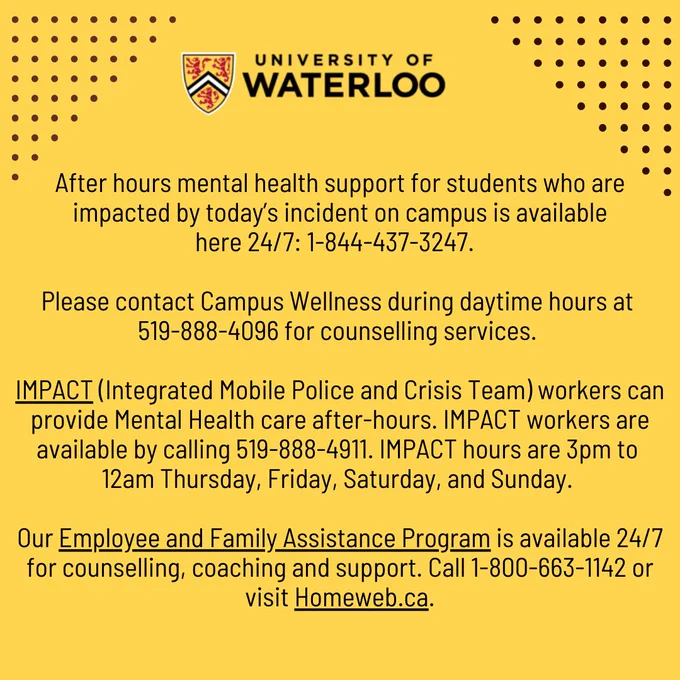 After hours mental health support for students who are impacted by today’s incident on campus is available
here 24/7: 1-844-437-3247.  

Please contact Campus Wellness during daytime hours at 519-888-4096 for counselling services. 

IMPACT (Integrated Mobile Police and Crisis Team) workers can provide Mental Health care after-hours. IMPACT workers are available by calling 519-888-4911. IMPACT Hours are 3 pm to 12 am Thursday, Friday, Saturday, and Sunday. 
 
Our Employee and Family Assistance Program is available 24/7 for counselling, coaching and support. Call 1-800-663-1142 or visit Homeweb.ca.