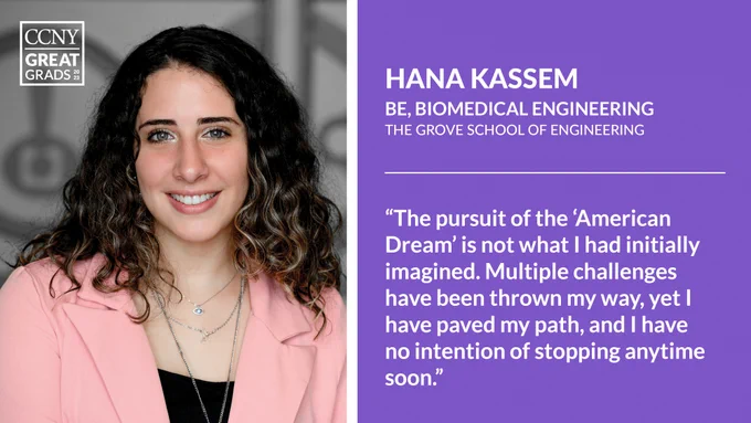 Headshot of Hana Kassem at left with CCNY Great Grads overlaid, and text at right: "Hana Kassem, BE, Biomedical Engineering, The Grove School of Engineering. 'The pursuit of the 'American Dream' is not what I had initially imagined. Multiple challenges have been thrown my way, yet I have paved my path, and I have no intention of stopping anytime soon.'"