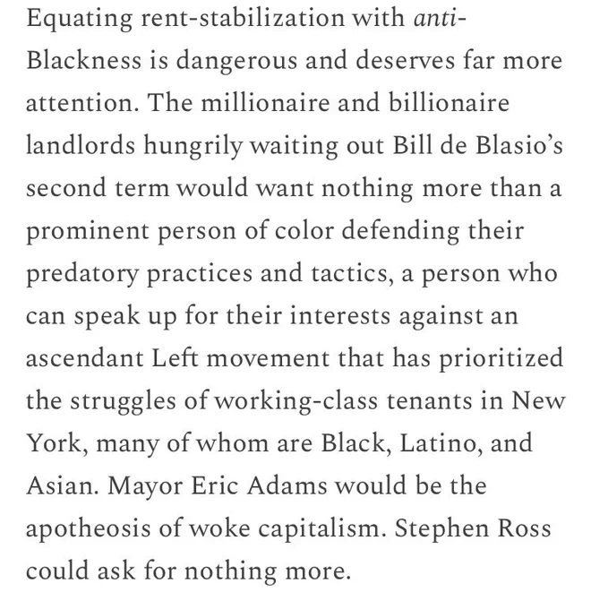 Equating rent-stabilization with anti-Blackness is dangerous and deserves far more attention. The millionaire and billionaire landlords hungrily waiting out Bill de Blasio’s second term would want nothing more than a prominent person of color defending their predatory practices and tactics, a person who can speak up for their interests against an ascendant Left movement that has prioritized the struggles of working-class tenants in New York, many of whom are Black, Latino, and Asian. Mayor Eric Adams would be the apotheosis of woke capitalism. Stephen Ross could ask for nothing more.