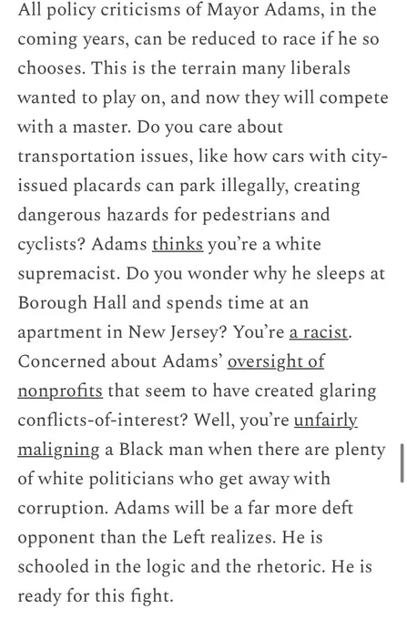 All policy criticisms of Mayor Adams, in the coming years, can be reduced to race if he so chooses. This is the terrain many liberals wanted to play on, and now they will compete with a master. Do you care about transportation issues, like how cars with city-issued placards can park illegally, creating dangerous hazards for pedestrians and cyclists? Adams thinks you’re a white supremacist. Do you wonder why he sleeps at Borough Hall and spends time at an apartment in New Jersey? You’re a racist. Concerned about Adams’ oversight of nonprofits that seem to have created glaring conflicts-of-interest? Well, you’re unfairly maligning a Black man when there are plenty of white politicians who get away with corruption. Adams will be a far more deft opponent than the Left realizes. He is schooled in the logic and the rhetoric. He is ready for this fight.