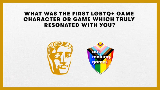A graphic with a gold border. In the centre are the logos for BAFTA (Left: golden mask) and Out Making Games (Right: a shield with the intersex inclusive progress pride flag within). 

The top text reads: 

What was the first LGBTQ  game character or game which truly resonated with you? 