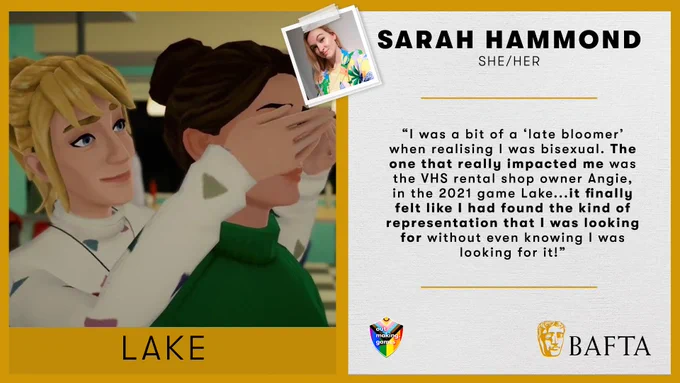 A split screen graphic with a gold border. 

On the left is an image of the game Lake, and the right is a quote from Sarah which reads: 

Sarah Hammond 

She/her 

“I was a bit of a ‘late bloomer’ when realising I was bisexual. The one that really impacted me was the VHS rental shop owner Angie, in the 2021 game Lake...it finally felt like I had found the kind of representation that I was looking for without even knowing I was looking for it!”
